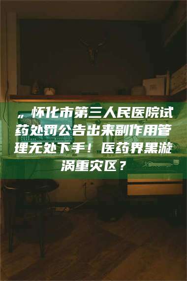 孝昌„怀化市第三人民医院试药处罚公告出来副作用管理无处下手！医药界黑漩涡重灾区？ 第1张