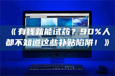 孝昌《有钱就能试药？90%人都不知道这些补贴陷阱！》 第1张