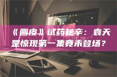 孝昌《画皮》试药秘辛：袁天罡惊现第一集竟未登场？ 第1张