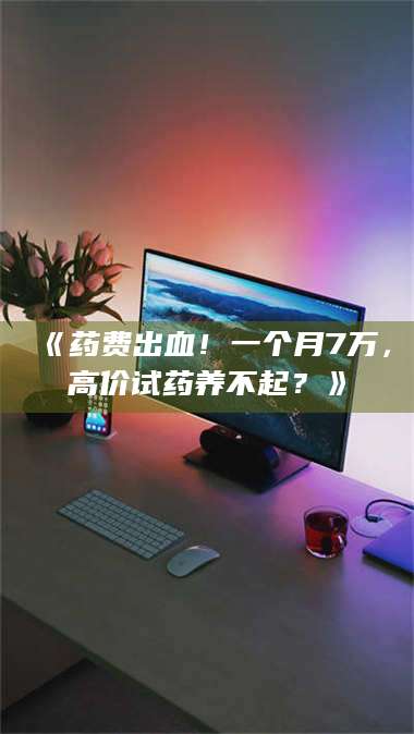 孝昌《药费出血！一个月7万，高价试药养不起？》 第1张