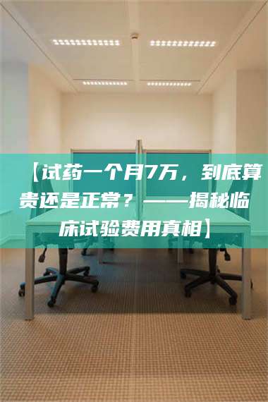 孝昌【试药一个月7万，到底算贵还是正常？——揭秘临床试验费用真相】 第1张