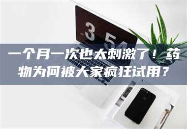 孝昌一个月一次也太刺激了！药物为何被大家疯狂试用？ 第1张