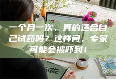 孝昌一个月一次，真的适合自己试药吗？这样问，专家可能会被吓到！ 第1张