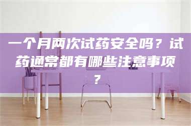 孝昌一个月两次试药安全吗？试药通常都有哪些注意事项？ 第1张