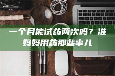 孝昌一个月能试药两次吗？准妈妈用药那些事儿 第1张