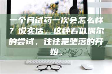 孝昌一个月试药一次会怎么样？说实话，这种看似偶尔的尝试，往往是堕落的开始。 第1张