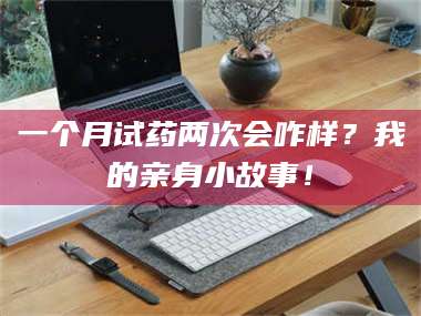 孝昌一个月试药两次会咋样?我的亲身小故事! 第1张 孝昌一个月试药两次会咋样?我的亲身小故事! 第1张