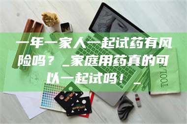 孝昌一年一家人一起试药有风险吗?_家庭用药真的可以一起试吗!_ 第1张 孝昌一年一家人一起试药有风险吗?_家庭用药真的可以一起试吗!_ 第1张