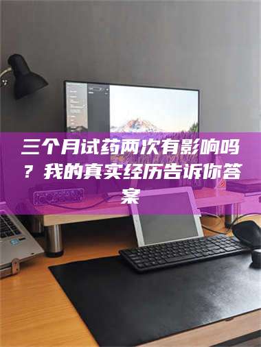 孝昌三个月试药两次有影响吗?我的真实经历告诉你答案 第1张 孝昌三个月试药两次有影响吗?我的真实经历告诉你答案 第1张