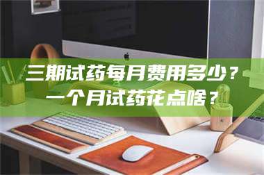 孝昌三期试药每月费用多少？一个月试药花点啥？ 第1张