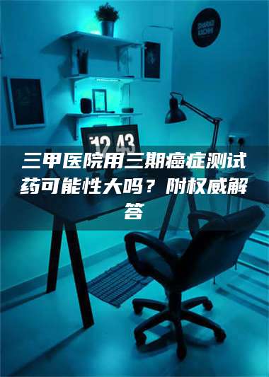 孝昌三甲医院用三期***测试药可能性大吗?附权威解答 第1张 孝昌三甲医院用三期***测试药可能性大吗?附权威解答 第1张
