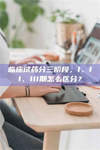 孝昌临床试药分三阶段,I、II、III期怎么区分? 第1张 孝昌临床试药分三阶段,I、II、III期怎么区分? 第1张