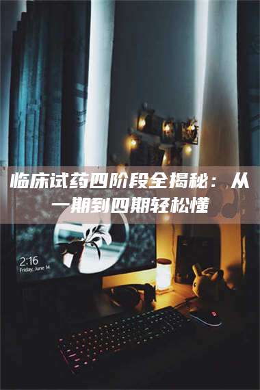 孝昌临床试药四阶段全揭秘:从一期到四期轻松懂 第1张 孝昌临床试药四阶段全揭秘:从一期到四期轻松懂 第1张
