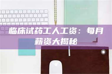 孝昌临床试药工人工资:每月薪资大揭秘 第1张 孝昌临床试药工人工资:每月薪资大揭秘 第1张