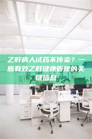 孝昌乙肝病人试药不传染？一瓶有效乙肝健康管理的关键信息 第1张