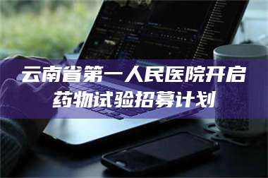 孝昌云南省第一人民医院开启药物试验招募计划 第1张