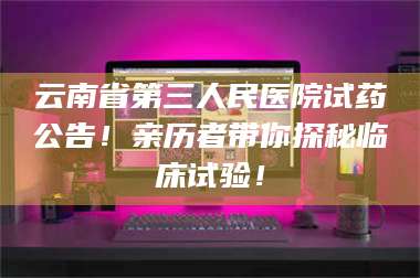 孝昌云南省第三人民医院试药公告！亲历者带你探秘临床试验！ 第1张