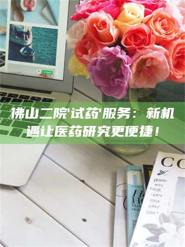 孝昌佛山二院'试药'服务：新机遇让医药研究更便捷！ 第1张