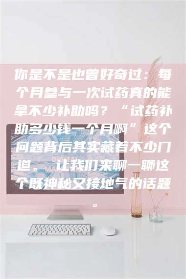 孝昌你是不是也曾好奇过：每个月参与一次试药真的能拿不少补助吗？“试药补助多少钱一个月啊”这个问题背后其实藏着不少门道。 让我们来聊一聊这个既神秘又接地气的话题。 第1张