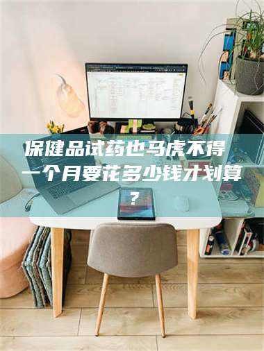 孝昌保健品试药也马虎不得 一个月要花多少钱才划算？ 第1张