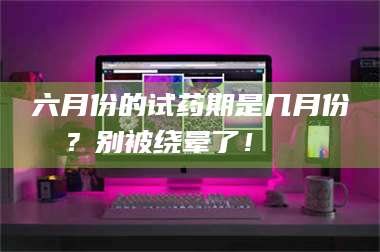 孝昌六月份的试药期是几月份？别被绕晕了！😌 第1张