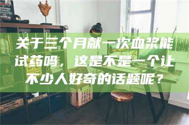 孝昌关于三个月献一次血浆能试药吗，这是不是一个让不少人好奇的话题呢？ 第1张