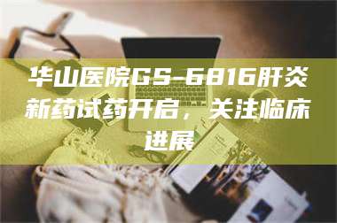 孝昌华山医院GS-6816肝炎新药试药开启，关注临床进展 第1张