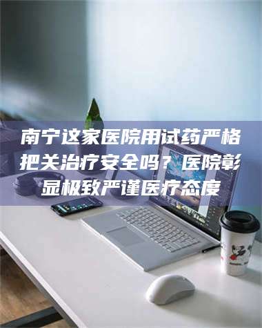 孝昌南宁这家医院用试药严格把关***安全吗？医院彰显极致严谨医疗态度 第1张