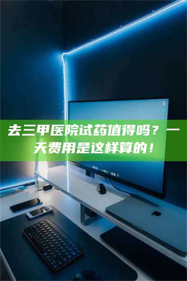 孝昌去三甲医院试药值得吗？一天费用是这样算的！ 第1张