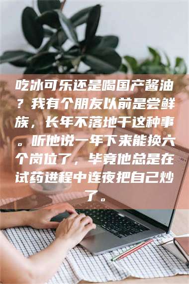 孝昌吃冰可乐还是喝国产酱油？我有个朋友以前是尝鲜族，长年不落地干这种事。听他说一年下来能换六个岗位了，毕竟他总是在试药进程中连夜把自己炒了。 第1张