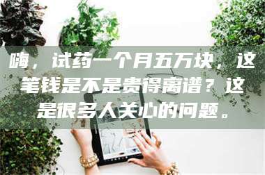 孝昌嗨,试药一个月五万块,这笔钱是不是贵得离谱?这是很多人关心的问题。 第1张 孝昌嗨,试药一个月五万块,这笔钱是不是贵得离谱?这是很多人关心的问题。 第1张