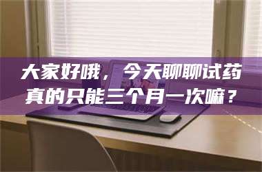 孝昌大家好哦，今天聊聊试药真的只能三个月一次嘛？ 第1张