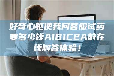 孝昌好奇心驱使我问客服试药要多少钱A1B1C2A蔚在线解答体验! 第1张 孝昌好奇心驱使我问客服试药要多少钱A1B1C2A蔚在线解答体验! 第1张