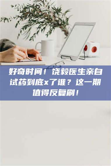 孝昌好奇时间！饶毅医生亲自试药到底x了谁？这一期值得反复刷！ 第1张