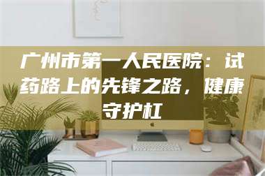 孝昌广州市第一人民医院：试药路上的先锋之路，健康守护杠 第1张