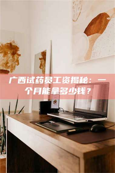 孝昌广西试药员工资揭秘：一个月能拿多少钱？ 第1张