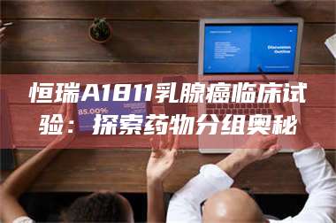 孝昌恒瑞A1811乳腺癌临床试验：探索药物分组奥秘 第1张