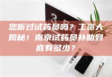 孝昌您听过试药员吗？工资大揭秘！南京试药员补助到底有多少？ 第1张