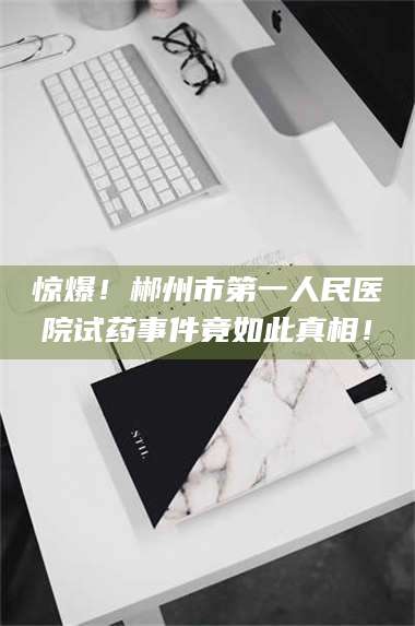 孝昌惊爆!郴州市第一人民医院试药事件竟如此真相! 第1张 孝昌惊爆!郴州市第一人民医院试药事件竟如此真相! 第1张