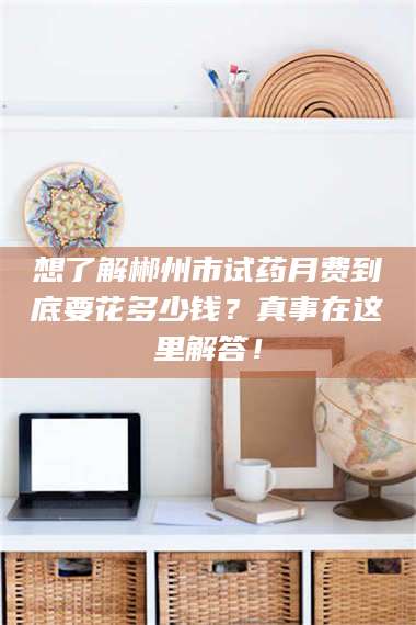 孝昌想了解郴州市试药月费到底要花多少钱?真事在这里解答! 第1张 孝昌想了解郴州市试药月费到底要花多少钱?真事在这里解答! 第1张