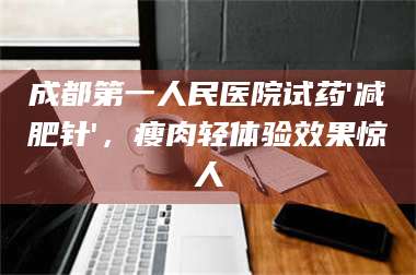 孝昌成都第一人民医院试药'***针'，瘦肉轻体验效果惊人 第1张