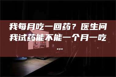 孝昌我每月吃一回药？医生问我试药能不能一个月一吃… 第1张