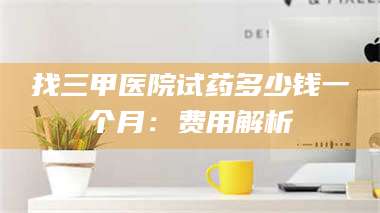 孝昌找三甲医院试药多少钱一个月：费用解析 第1张