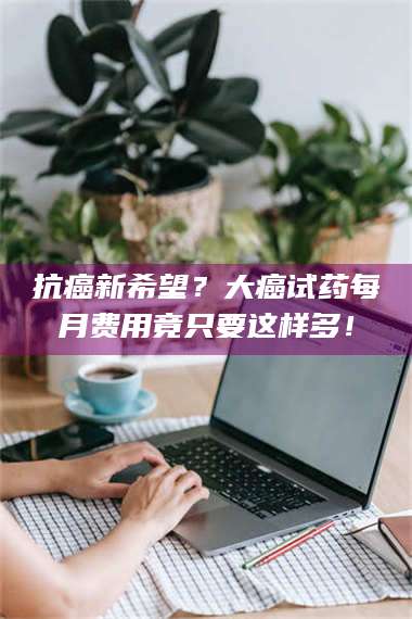 孝昌抗癌新希望？大癌试药每月费用竟只要这样多！ 第1张