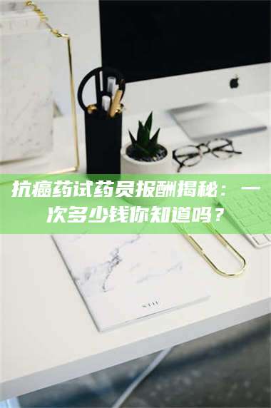 孝昌抗癌药试药员报酬揭秘：一次多少钱你知道吗？ 第1张