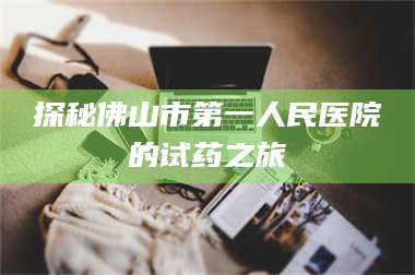 孝昌探秘佛山市第一人民医院的试药之旅 第1张