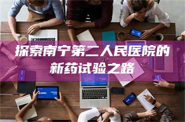孝昌探索南宁第二人民医院的新药试验之路 第1张 孝昌探索南宁第二人民医院的新药试验之路 第1张