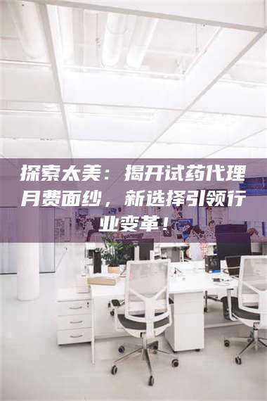 孝昌探索太美：揭开试药代理月费面纱，新选择引领行业变革！ 第1张