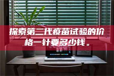 孝昌探索第二代疫苗试验的价格一针要多少钱。 第1张