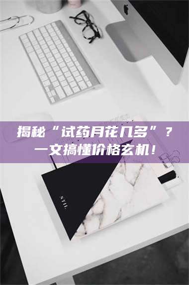 孝昌揭秘“试药月花几多”？一文搞懂价格玄机！ 第1张